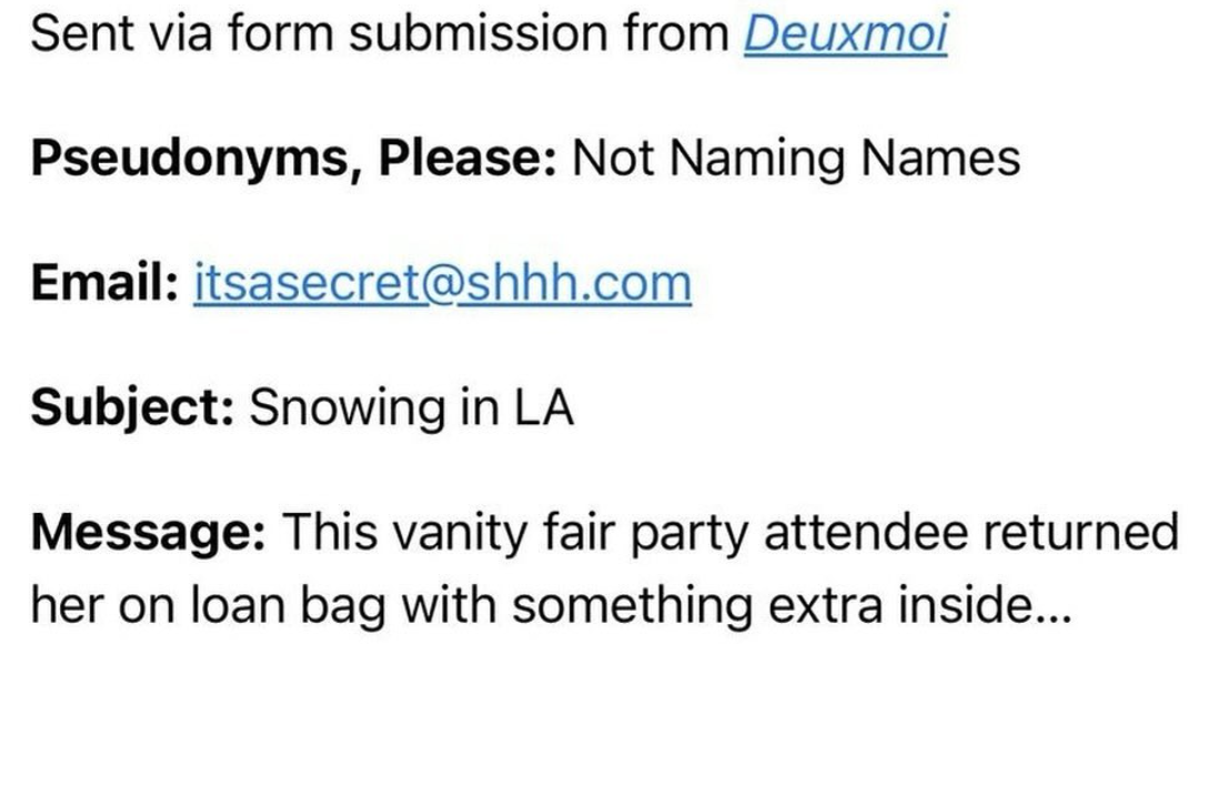 number - Sent via form submission from Deuxmoi Pseudonyms, Please Not Naming Names Email itsasecret.com Subject Snowing in La Message This vanity fair party attendee returned her on loan bag with something extra inside...